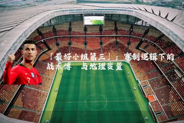 「最好小组第三」:赛制逻辑下的战术博弈与地理变量