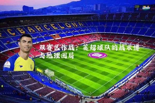 双赛区作战:英超球队的战术博弈与地理困局